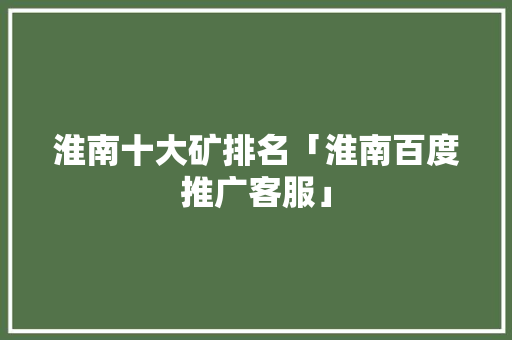 淮南十大矿排名「淮南百度推广客服」