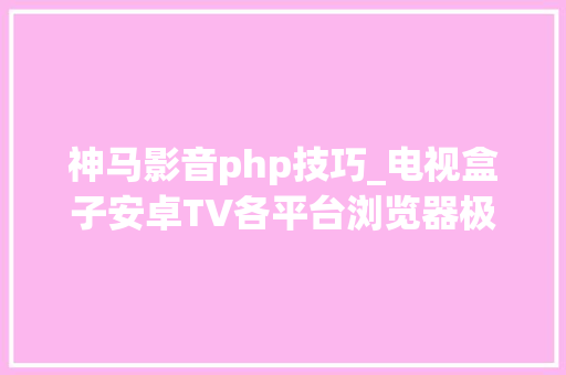 神马影音php技巧_电视盒子安卓TV各平台浏览器极速1080p不雅观影神器再现