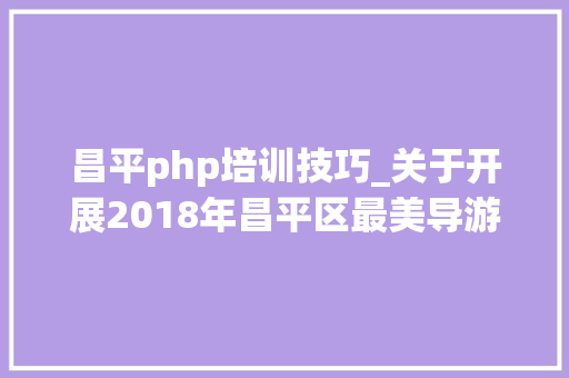 昌平php培训技巧_关于开展2018年昌平区最美导游最美讲解员评选活动的通知