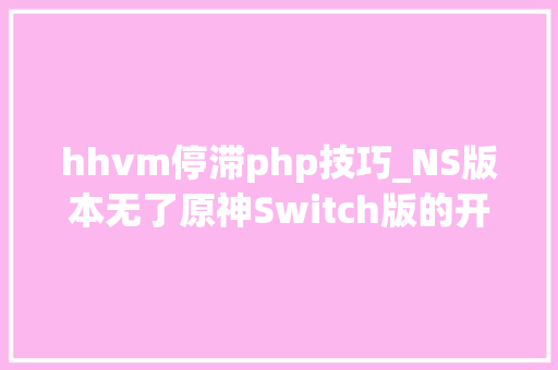 hhvm停滞php技巧_NS版本无了原神Switch版的开拓工作或已停止