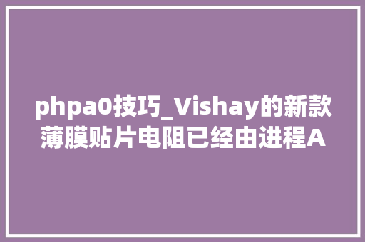 phpa0技巧_Vishay的新款薄膜贴片电阻已经由进程AECQ200认证