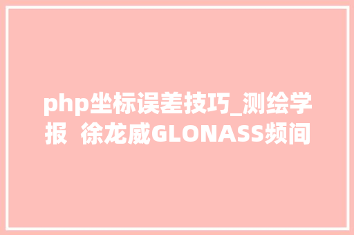 php坐标误差技巧_测绘学报  徐龙威GLONASS频间码误差实时估计方法及其在RTK定位中的应用