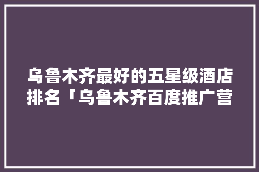 乌鲁木齐最好的五星级酒店排名「乌鲁木齐百度推广营销服务中心地址」