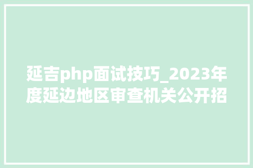 延吉php面试技巧_2023年度延边地区审查机关公开招聘聘任制文职人员通知书记