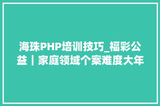 海珠PHP培训技巧_福彩公益｜家庭领域个案难度大年夜这个婚姻家庭指导课程社工们值得一来