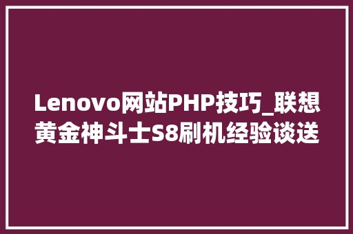 Lenovo网站PHP技巧_联想黄金神斗士S8刷机经验谈送给想刷机的同伙