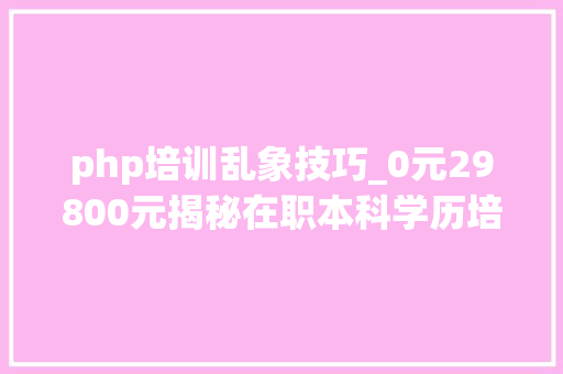 php培训乱象技巧_0元29800元揭秘在职本科学历培训乱象