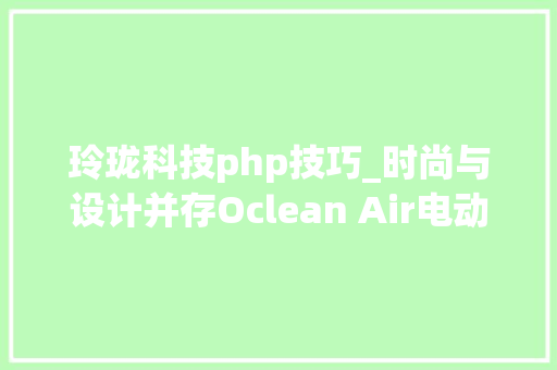 玲珑科技php技巧_时尚与设计并存Oclean Air电动牙刷玲珑轻奢版体验