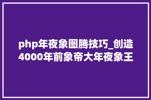php年夜象图腾技巧_创造4000年前象帝大年夜象王考古惊现神秘图腾破解大年夜舜真实身份