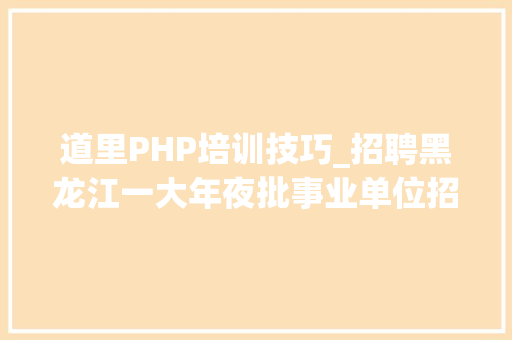 道里PHP培训技巧_招聘黑龙江一大年夜批事业单位招聘汇总 记者师长教师监督员