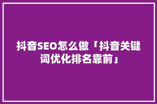 抖音SEO怎么做「抖音关键词优化排名靠前」