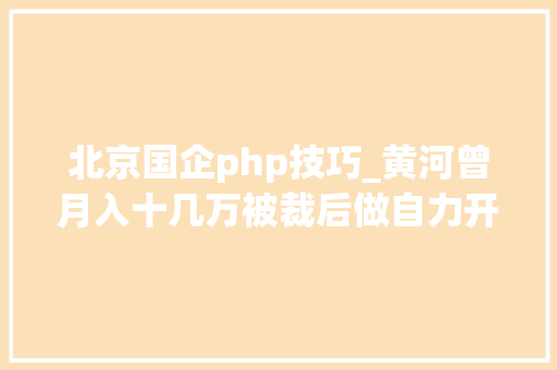 北京国企php技巧_黄河曾月入十几万被裁后做自力开拓天天要做的事就是写代码