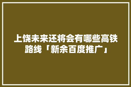 上饶未来还将会有哪些高铁路线「新余百度推广」