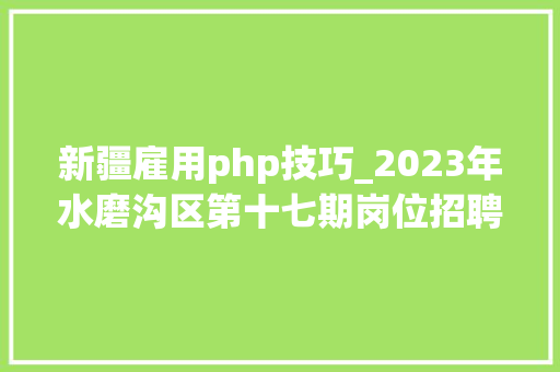 新疆雇用php技巧_2023年水磨沟区第十七期岗位招聘信息共计54家企业 94个岗位 688个岗位人数
