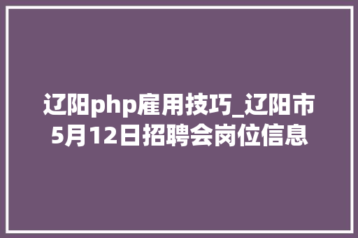 辽阳php雇用技巧_辽阳市5月12日招聘会岗位信息