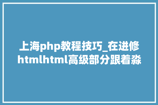 上海php教程技巧_在进修htmlhtml高级部分跟着淼哥学php全栈之路9