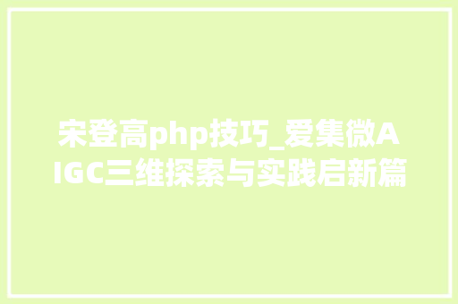宋登高php技巧_爱集微AIGC三维探索与实践启新篇 ICT家昔时夜模型JiweiGPT重磅宣告