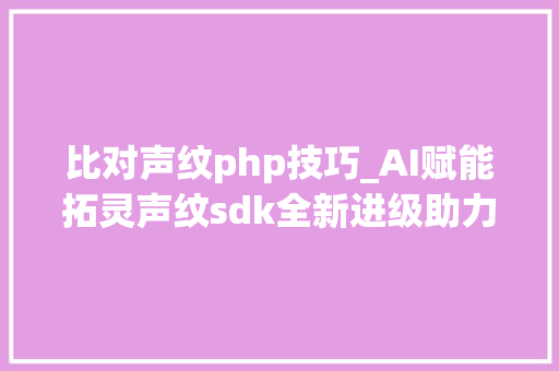 比对声纹php技巧_AI赋能拓灵声纹sdk全新进级助力开拓者打造智能化应用