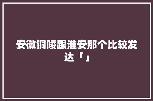 安徽铜陵跟淮安那个比较发达「」