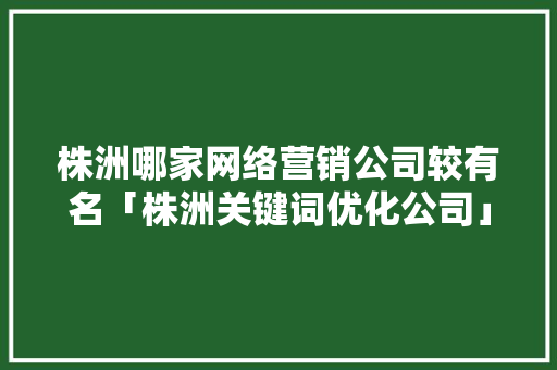 株洲哪家网络营销公司较有名「株洲关键词优化公司」