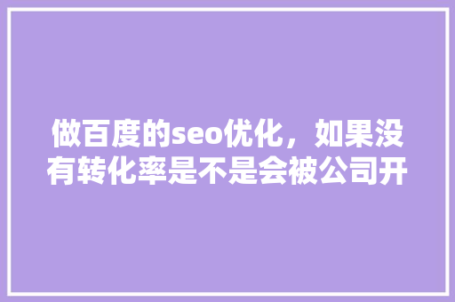 做百度的seo优化，如果没有转化率是不是会被公司开除「seo百度如何优化内容」
