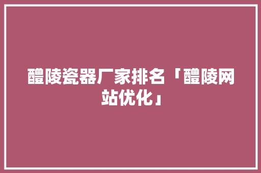 醴陵瓷器厂家排名「醴陵网站优化」