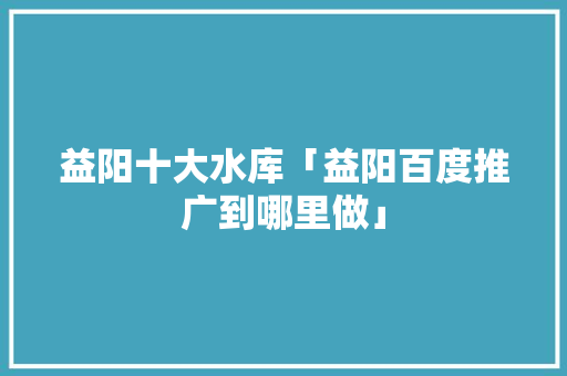 益阳十大水库「益阳百度推广到哪里做」