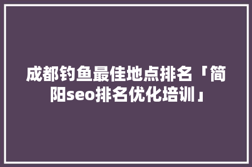 成都钓鱼最佳地点排名「简阳seo排名优化培训」