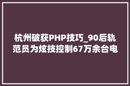 杭州破获PHP技巧_90后轨范员为炫技控制67万余台电脑 窃守信息实施诱骗 获刑十一年六个月