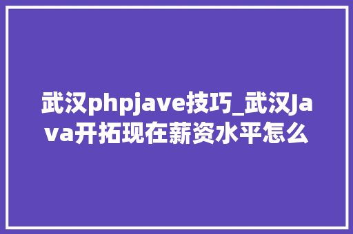 武汉phpjave技巧_武汉Java开拓现在薪资水平怎么样