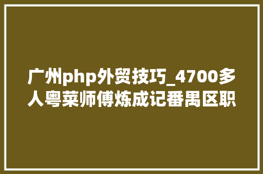 广州php外贸技巧_4700多人粤菜师傅炼成记番禺区职业技能培训助力区域高质量成长