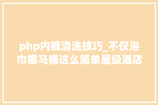 php内裤清洗技巧_不仅浴巾擦马桶这么简单星级酒店的神操作你根本防不住