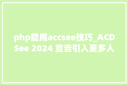 php能用accsee技巧_ACDSee 2024 宣告引入更多人工智能技能图片治理和编辑更高效