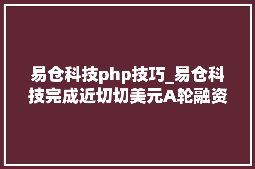 易仓科技php技巧_易仓科技完成近切切美元A轮融资从跨境电商软件做事商进级为综合中台做事平台