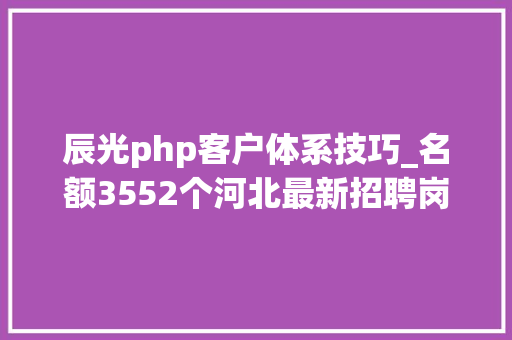 辰光php客户体系技巧_名额3552个河北最新招聘岗位表来了