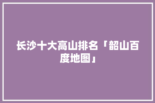 长沙十大高山排名「韶山百度地图」