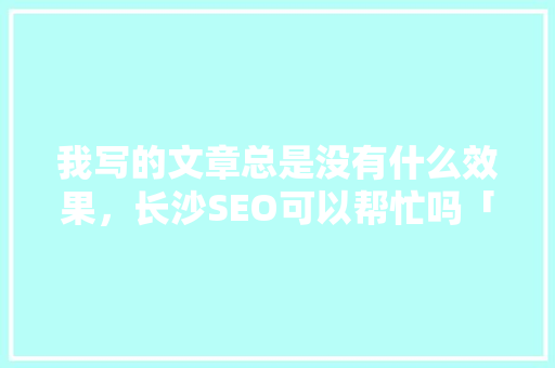 我写的文章总是没有什么效果，长沙SEO可以帮忙吗「长沙百度网站推广工具」