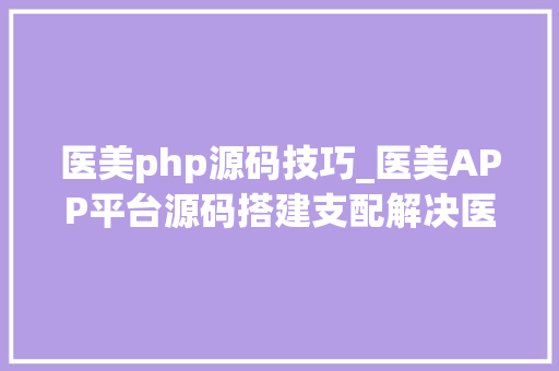 医美php源码技巧_医美APP平台源码搭建支配解决医美整形行业难点