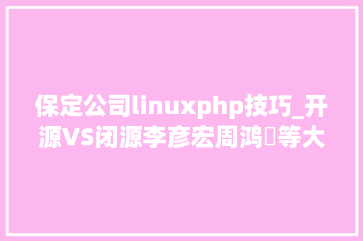 保定公司linuxphp技巧_开源VS闭源李彦宏周鸿祎等大年夜佬各持己见
