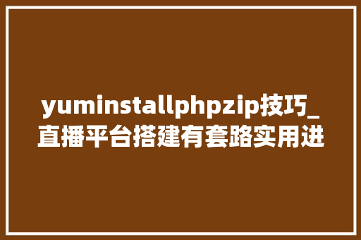 yuminstallphpzip技巧_直播平台搭建有套路实用进修笔记全揭秘