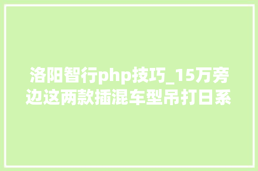 洛阳智行php技巧_15万旁边这两款插混车型吊打日系纯电续航超80公里