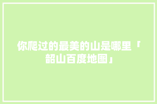你爬过的最美的山是哪里「韶山百度地图」