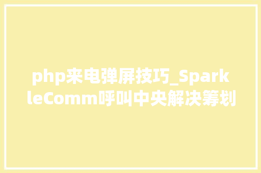 php来电弹屏技巧_SparkleComm呼叫中央解决筹划2022