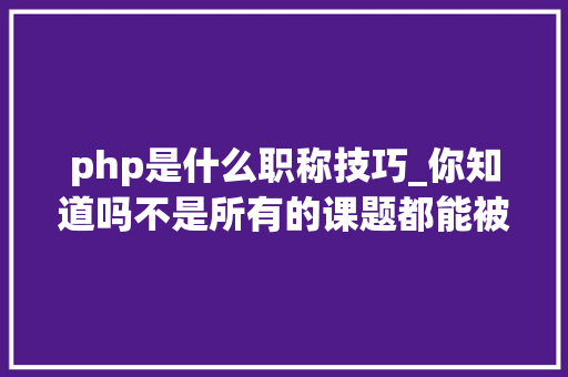 php是什么职称技巧_你知道吗不是所有的课题都能被教诲部认可
