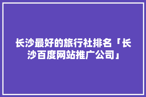 长沙最好的旅行社排名「长沙百度网站推广公司」 长沙最好的旅行社排名「长沙百度网站推广公司」 Web前端