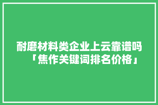 耐磨材料类企业上云靠谱吗「焦作关键词排名价格」
