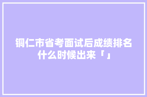 铜仁市省考面试后成绩排名什么时候出来「」