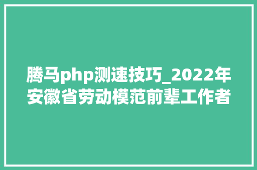 腾马php测速技巧_2022年安徽省劳动模范前辈工作者和前辈集体拟表彰对象公示
