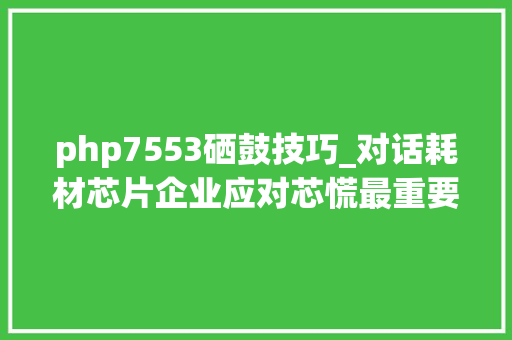 php7553硒鼓技巧_对话耗材芯片企业应对芯慌最重要是不要慌