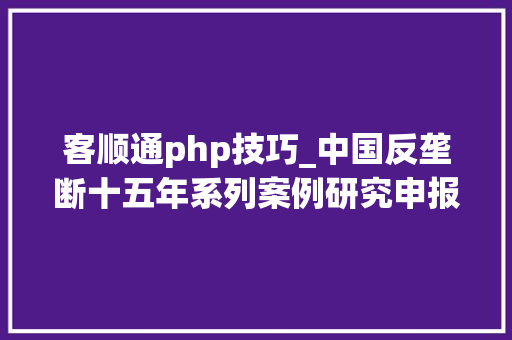 客顺通php技巧_中国反垄断十五年系列案例研究申报之医药医疗篇